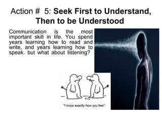 Action # 5: Seek First to Understand,
Then to be Understood
Communication is the most
important skill in life. You spend
years learning how to read and
write, and years learning how to
speak. but what about listening?
 