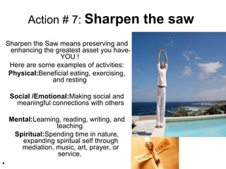 Action # 7: Sharpen the saw
Sharpen the Saw means preserving and
enhancing the greatest asset you have-
YOU !
Here are some examples of activities:
Physical:Beneficial eating, exercising,
and resting
Social /Emotional:Making social and
meaningful connections with others
Mental:Learning, reading, writing, and
teaching
Spiritual:Spending time in nature,
expanding spiritual self through
mediation, music, art, prayer, or
service.
•
 