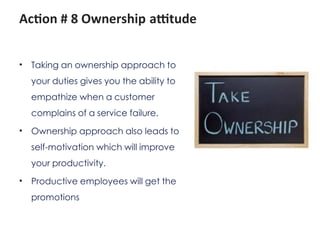 Action # 8 Ownership attitude
• Taking an ownership approach to
your duties gives you the ability to
empathize when a customer
complains of a service failure.
• Ownership approach also leads to
self-motivation which will improve
your productivity.
• Productive employees will get the
promotions
 