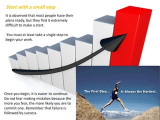It is observed that most people have their
plans ready, but they find it extremely
difficult to make a start.
You must at least take a single step to
begin your work.
Start with a small step
Once you begin, it is easier to continue.
Do not fear making mistakes because the
more you fear, the more likely you are to
commit one. Remember that failure is
followed by success.
 