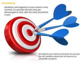 Consistency
Steadiness and regularity in your actions is very
essential. It is possible that you may get
discouraged or tired, after the initial excitement
is over.
Strengthen your interest and desire to succeed.
Do not complain about lack of resources or
unsuitable situations.
 