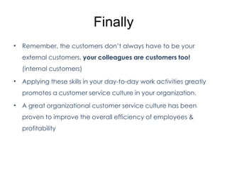 Finally
• Remember, the customers don’t always have to be your
external customers, your colleagues are customers too!
(internal customers)
• Applying these skills in your day-to-day work activities greatly
promotes a customer service culture in your organization.
• A great organizational customer service culture has been
proven to improve the overall efficiency of employees &
profitability
 