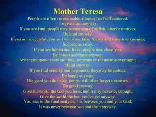 Mother Teresa's Anyway Poem
•
Mother Teresa
People are often unreasonable, illogical and self centered;
Forgive them anyway.
If you are kind, people may accuse you of selfish, ulterior motives;
Be kind anyway.
If you are successful, you will win some false friends and some true enemies;
Succeed anyway.
If you are honest and frank, people may cheat you;
Be honest and frank anyway.
What you spend years building, someone could destroy overnight;
Build anyway.
If you find serenity and happiness, they may be jealous;
Be happy anyway.
The good you do today, people will often forget tomorrow;
Do good anyway.
Give the world the best you have, and it may never be enough;
Give the world the best you've got anyway.
You see, in the final analysis, it is between you and your God;
It was never between you and them anyway.
 