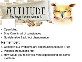 • Open Mind
• Stay Calm in all circumstances
• No defensive Back foot phenomenon
Remember:
1. Complaints & Problems are opportunities to build Trust
2. Patients are humans first
3. How would you feel if you were experiencing the same
problem?
 