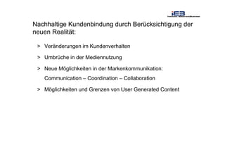 Nachhaltige Kundenbindung durch Berücksichtigung der
neuen Realität:
> Veränderungen im Kundenverhalten
> Umbrüche in der Mediennutzung
> Neue Möglichkeiten in der Markenkommunikation:
Communication – Coordination – Collaboration
> Möglichkeiten und Grenzen von User Generated Content
 