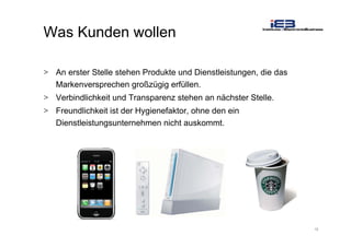 12
Was Kunden wollen
> An erster Stelle stehen Produkte und Dienstleistungen, die das
Markenversprechen großzügig erfüllen.
> Verbindlichkeit und Transparenz stehen an nächster Stelle.
> Freundlichkeit ist der Hygienefaktor, ohne den ein
Dienstleistungsunternehmen nicht auskommt.
 