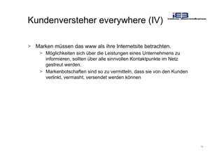 19
Kundenversteher everywhere (IV)
> Marken müssen das www als ihre Internetsite betrachten.
> Möglichkeiten sich über die Leistungen eines Unternehmens zu
informieren, sollten über alle sinnvollen Kontaktpunkte im Netz
gestreut werden.
> Markenbotschaften sind so zu vermitteln, dass sie von den Kunden
verlinkt, vermasht, versendet werden können
 