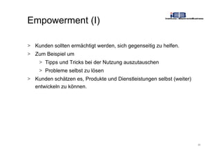 20
Empowerment (I)
> Kunden sollten ermächtigt werden, sich gegenseitig zu helfen.
> Zum Beispiel um
> Tipps und Tricks bei der Nutzung auszutauschen
> Probleme selbst zu lösen
> Kunden schätzen es, Produkte und Dienstleistungen selbst (weiter)
entwickeln zu können.
 