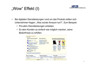 22
„Wow“ Effekt (I)
> Bei digitalen Dienstleistungen rund um das Produkt sollten sich
Unternehmen fragen: „Was würde Amazon tun?“. Zum Beispiel:
> Pro-aktiv Dienstleistungen anbieten.
> Es dem Kunden so einfach wie möglich machen, seine
Bedürfnisse zu erfüllen.
 