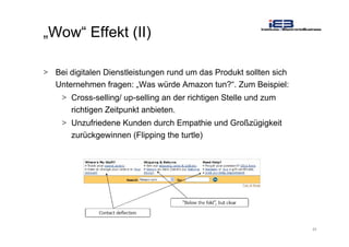 23
„Wow“ Effekt (II)
> Bei digitalen Dienstleistungen rund um das Produkt sollten sich
Unternehmen fragen: „Was würde Amazon tun?“. Zum Beispiel:
> Cross-selling/ up-selling an der richtigen Stelle und zum
richtigen Zeitpunkt anbieten.
> Unzufriedene Kunden durch Empathie und Großzügigkeit
zurückgewinnen (Flipping the turtle)
 