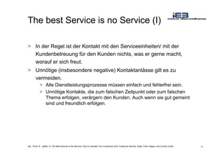 24
The best Service is no Service (I)
> In der Regel ist der Kontakt mit den Serviceeinheiten/ mit der
Kundenbetreuung für den Kunden nichts, was er gerne macht,
worauf er sich freut.
> Unnötige (insbesondere negative) Kontaktanlässe gilt es zu
vermeiden.
> Alle Dienstleistungsprozesse müssen einfach und fehlerfrei sein.
> Unnötige Kontakte, die zum falschen Zeitpunkt oder zum falschen
Thema erfolgen, verärgern den Kunden. Auch wenn sie gut gemeint
sind und freundlich erfolgen.
Vgl.: Price, B.; Jaffee, D.:The Best Service Is No Service: How to Liberate Your Customers from Customer Service, Keep Them Happy, and Control Costs
 