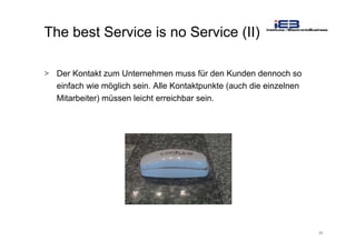 25
The best Service is no Service (II)
> Der Kontakt zum Unternehmen muss für den Kunden dennoch so
einfach wie möglich sein. Alle Kontaktpunkte (auch die einzelnen
Mitarbeiter) müssen leicht erreichbar sein.
 