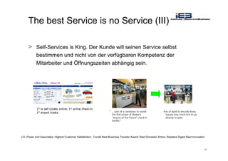 26
The best Service is no Service (III)
> Self-Services is King. Der Kunde will seinen Service selbst
bestimmen und nicht von der verfügbaren Kompetenz der
Mitarbeiter und Öffnungszeiten abhängig sein.
J.D. Power and Associates: Highest Customer Satisfaction; Condé Nast Business Traveler Award: Best Domestic Airline; Readers Digest Best Innovation
 