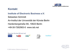 © 2009 Institute of Electronic Business e.V.
Kontakt
Institute of Electronic Business e.V.
Sebastian Schmidt
An-Institut der Universität der Künste Berlin
Hardenbergstraße 9A, 10623 Berlin
+49-30-7262983-0 www.ieb.net
Besuchen Sie das IEB auch auf:
 
