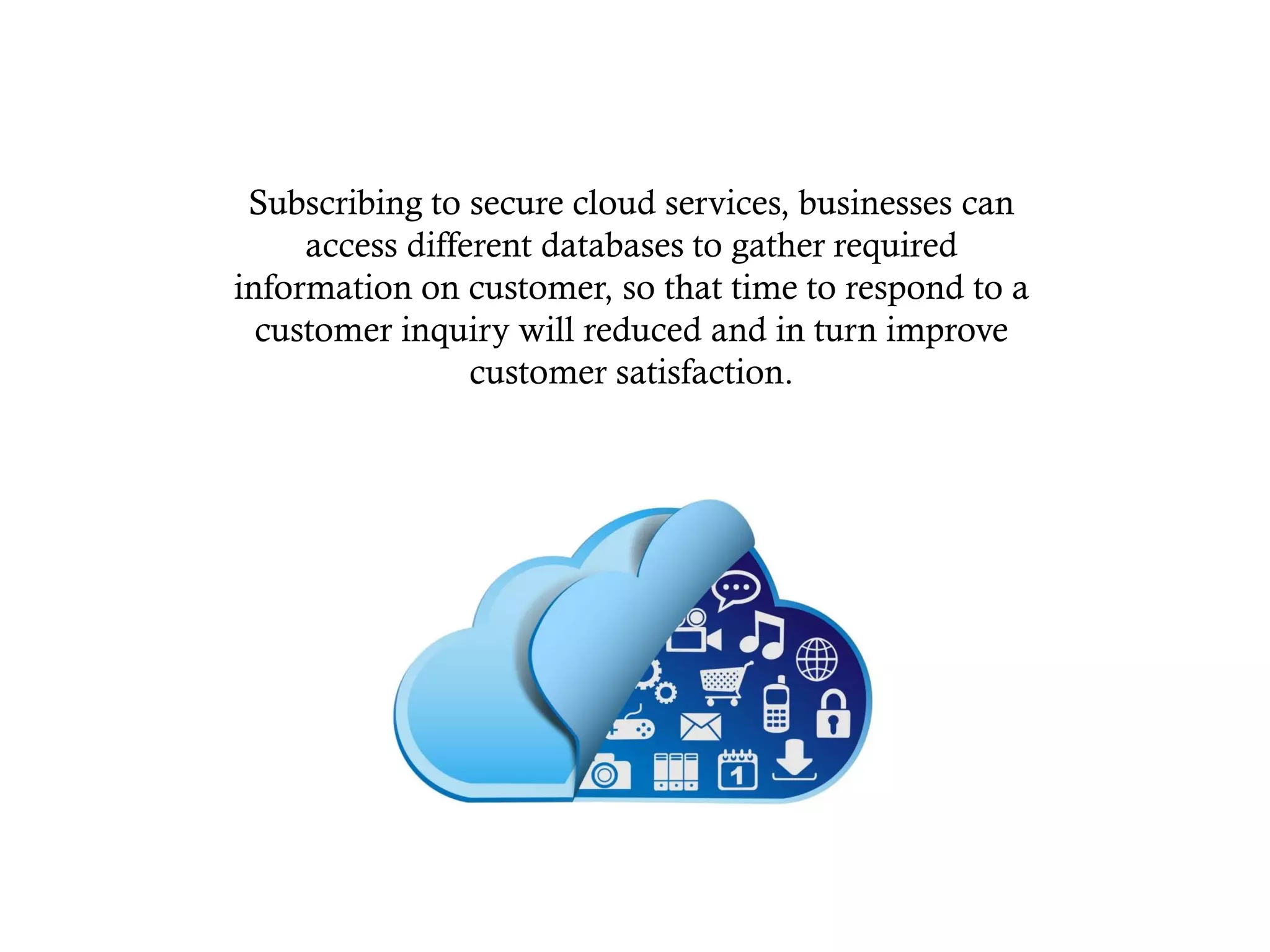 Subscribing to secure cloud services, businesses can
access different databases to gather required
information on customer, so that time to respond to a
customer inquiry will reduced and in turn improve
customer satisfaction.
 