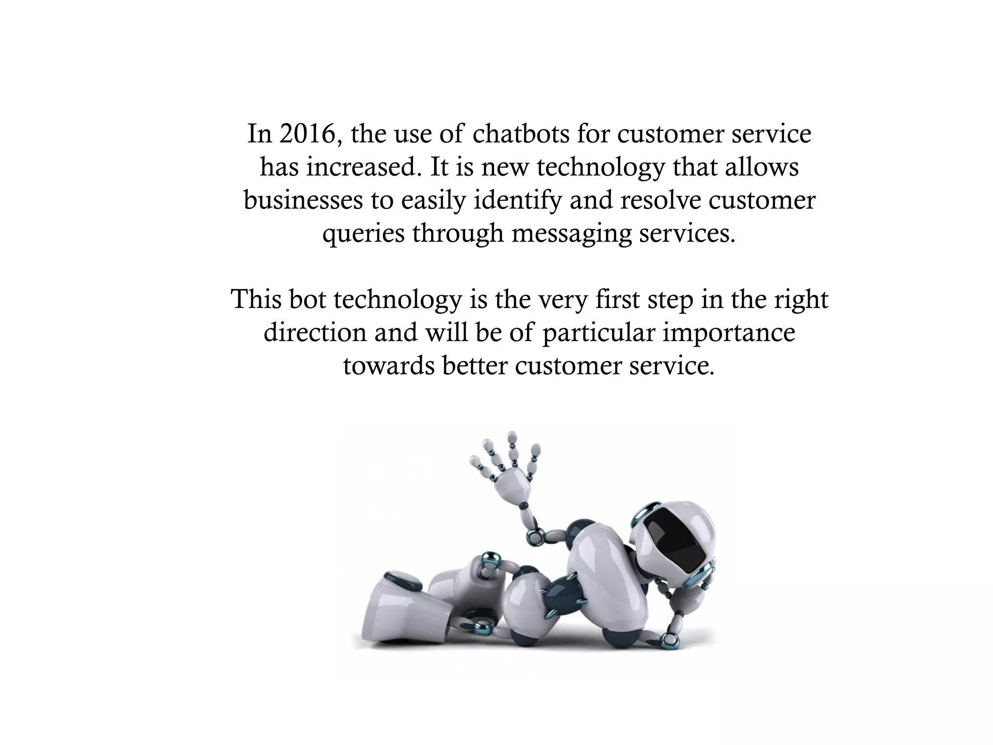 In 2016, the use of chatbots for customer service
has increased. It is new technology that allows
businesses to easily identify and resolve customer
queries through messaging services.
This bot technology is the very first step in the right
direction and will be of particular importance
towards better customer service.
 