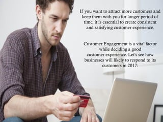 If you want to attract more customers and
keep them with you for longer period of
time, it is essential to create consistent
and satisfying customer experience.
Customer Engagement is a vital factor
while deciding a good
customer experience. Let's see how
businesses will likely to respond to its
customers in 2017:
 