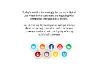 Today's world is increasingly becoming a digital
one where more customers are engaging with
companies through digital means.
So, in coming days companies will get serious
about delivering contextual and continuous
customer service to win the loyalty of every
individual customer.
 
