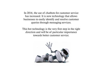 In 2016, the use of chatbots for customer service
has increased. It is new technology that allows
businesses to easily identify and resolve customer
queries through messaging services.
This bot technology is the very first step in the right
direction and will be of particular importance
towards better customer service.
 