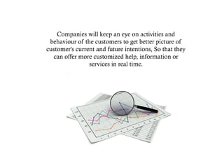 Companies will keep an eye on activities and
behaviour of the customers to get better picture of
customer's current and future intentions, So that they
can offer more customized help, information or
services in real time.
 