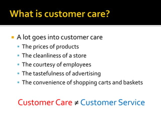    A lot goes into customer care
     The prices of products
     The cleanliness of a store
     The courtesy of employees
     The tastefulness of advertising
     The convenience of shopping carts and baskets


    Customer Care ≠ Customer Service
 
