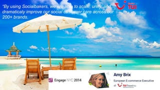 “By using Socialbakers, we are able to scale, unify, and 
dramaticaly improve our social customer care across our 
200+ brands. 
 