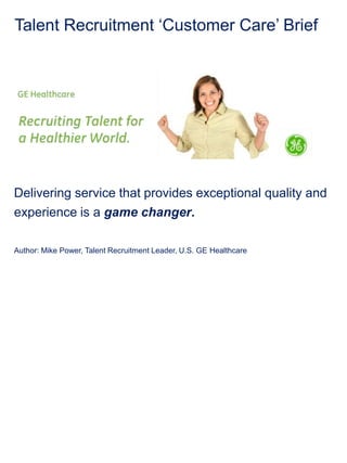 Talent Recruitment ‘Customer Care’ Brief




Delivering service that provides exceptional quality and
experience is a game changer.

Author: Mike Power, Talent Recruitment Leader, U.S. GE Healthcare
 