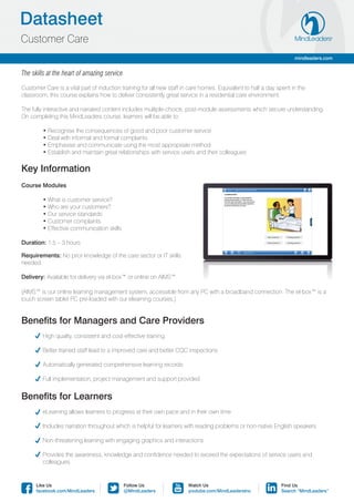 Datasheet
Customer Care
                                                                                                                     mindleaders.com


The skills at the heart of amazing service

Customer Care is a vital part of induction training for all new staff in care homes. Equivalent to half a day spent in the
classroom, this course explains how to deliver consistently great service in a residential care environment.

The fully interactive and narrated content includes multiple-choice, post-module assessments which secure understanding.
On completing this MindLeaders course, learners will be able to:

	        • Recognise the consequences of good and poor customer service
	        • Deal with informal and formal complaints
	        • Emphasise and communicate using the most appropriate method
	        • Establish and maintain great relationships with service users and their colleagues

Key Information
Course Modules

	        • What is customer service?
	        • Who are your customers?
	        • Our service standards
	        • Customer complaints
	        • Effective communication skills

Duration: 1.5 – 3 hours

Requirements: No prior knowledge of the care sector or IT skills
needed.

Delivery: Available for delivery via el-box™ or online on AIMS™

(AIMS™ is our online learning management system, accessible from any PC with a broadband connection. The el-box™ is a
touch screen tablet PC pre-loaded with our elearning courses.)


Benefits for Managers and Care Providers
	       High quality, consistent and cost-effective training

	       Better trained staff lead to a improved care and better CQC inspections

	       Automatically generated comprehensive learning records

	       Full implementation, project management and support provided


Benefits for Learners
	       eLearning allows learners to progress at their own pace and in their own time

	       Includes narration throughout which is helpful for learners with reading problems or non-native English speakers

	       Non-threatening learning with engaging graphics and interactions

	 Provides the awareness, knowledge and confidence needed to exceed the expectations of service users and
	colleagues.


      Like Us                                Follow Us                 Watch Us                                Find Us
      facebook.com/MindLeaders               @MindLeaders              youtube.com/MindLeadersInc              Search “MindLeaders”
 