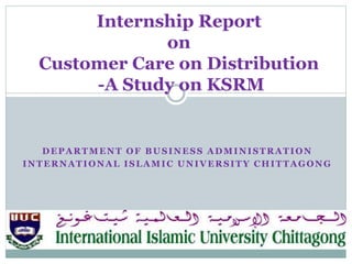 DEPARTMENT OF BUSINESS ADMINISTRATION
INTERNATIONAL ISLAMIC UNIVERSITY CHITTAGONG
Internship Report
on
Customer Care on Distribution
-A Study on KSRM
 