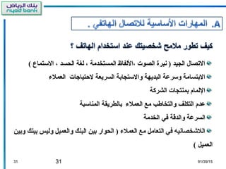 31 01/30/1501/30/153131
( ‫التستماع‬ ، ‫الحسد‬ ‫لغة‬ ، ‫المستخدمة‬ ‫،اللفاظ‬ ‫الصوت‬ ‫نبرة‬ ) ‫الجيد‬ ‫الصتصال‬
‫العمل ء‬ ‫لتحتياجات‬ ‫السريعة‬ ‫والتستجابة‬ ‫البديهة‬ ‫وتسرعة‬ ‫البتسامة‬
‫الشركة‬ ‫بمنتجات‬ ‫اللمام‬
‫المناتسبة‬ ‫بالطريقة‬ ‫العمل ء‬ ‫مع‬ ‫والتخاطب‬ ‫التكلف‬ ‫عدم‬
‫الخدمة‬ ‫في‬ ‫والدقة‬ ‫السرعة‬
‫وبين‬ ‫بينك‬ ‫وليس‬ ‫والعميل‬ ‫البنك‬ ‫بين‬ ‫الحوار‬ ) ‫العمل ء‬ ‫مع‬ ‫التعامل‬ ‫في‬ ‫اللخشخصانيه‬
( ‫العميل‬
 