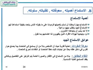 34 01/30/1501/30/153434
‫لهم‬ ‫استماعنا‬ ‫بكيفية‬ ‫يتحدد‬ ‫الناس‬ ‫يقوله‬ ‫ما‬ ‫على‬ ‫فردودنا‬ ‫بأهميتها‬ ‫نسلم‬ ‫أن‬ ‫يمكننا‬ ‫مهارة‬ ‫الستماع‬
. ‫واعية‬ ‫جهود‬ ‫يتطلب‬ ‫الجيد‬ ‫الستماع‬
. ‫الخرون‬ ‫يتجاهله‬ ‫أن‬ ‫يحب‬ ‫أحد‬ ‫ل‬
. ‫نقول‬ ‫بما‬ ‫اهتمامهم‬ ‫لنا‬ ‫يظهرون‬ ‫الذين‬ ‫الفراد‬ ‫لهؤل ء‬ ‫بإيجابية‬ ‫نرد‬
‫المفردات‬ ‫معركة‬‫حوار‬ ‫يصنع‬ ‫يبدأ‬ ‫المتحدث‬ ‫إلي‬ ‫يستمع‬ ‫أن‬ ‫من‬ ‫بدل‬ ‫الشخص‬ ‫أن‬ ‫حيث‬ ‫فكرية‬ ‫:عملية‬
. ‫المتحدث‬ ‫تحرج‬ ‫انتقادات‬ ‫أو‬ ‫المتحدث‬ ‫خطأ‬ ‫تثبت‬ ‫إجابات‬ ‫عن‬ ‫بحثا‬ ‫عقله‬ ‫داخل‬ ‫في‬ ‫فكري‬
‫الحقائق‬ ‫انتقا ء‬:‫وبالتالي‬ ‫التفاصيل‬ ‫على‬ ‫التركيز‬ ‫يتم‬ ‫العامة‬ ‫والصورة‬ ‫الفكار‬ ‫إلي‬ ‫الستماع‬ ‫من‬ ‫بدل‬
.‫الساسية‬ ‫الغاية‬ ‫المستمع‬ ‫يفقد‬
 
