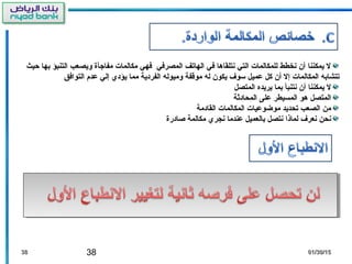 38 01/30/1501/30/153838
‫حيث‬ ‫بها‬ ‫التنبؤ‬ ‫ويصعب‬ ‫مفاجأة‬ ‫مكالمات‬ ‫فهي‬ ‫المصرفي‬ ‫الهاتف‬ ‫في‬ ‫نتلقاها‬ ‫التي‬ ‫للمكالمات‬ ‫نخطط‬ ‫أن‬ ‫يمكننا‬ ‫ل‬
‫التوافق‬ ‫عدم‬ ‫إلي‬ ‫يؤدي‬ ‫مما‬ ‫الفردية‬ ‫وميوله‬ ‫موقفة‬ ‫له‬ ‫يكون‬ ‫سوف‬ ‫عميل‬ ‫كل‬ ‫أن‬ ‫إل‬ ‫المكالمات‬ ‫تتشابه‬
‫المتصل‬ ‫يريده‬ ‫بما‬ ‫نتنبأ‬ ‫أن‬ ‫يمكننا‬ ‫ل‬
‫المحادثة‬ ‫على‬ ‫المسيطر‬ ‫هو‬ ‫المتصل‬
‫القادمة‬ ‫المكالمات‬ ‫موضوعيات‬ ‫تحديد‬ ‫الصعب‬ ‫من‬
‫صادرة‬ ‫مكالمة‬ ‫نجري‬ ‫عندما‬ ‫بالعميل‬ ‫نتصل‬ ‫لماذا‬ ‫نعرف‬ ‫نحن‬
 