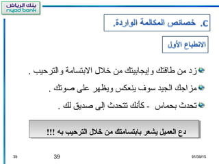 39 01/30/1501/30/153939
‫والترحيب‬ ‫البتسامة‬ ‫خلل‬ ‫من‬ ‫وإيجابيتك‬ ‫طاقتك‬ ‫من‬ ‫زد‬.
‫صوتك‬ ‫على‬ ‫ويظهر‬ ‫ينعكس‬ ‫سوف‬ ‫الجيد‬ ‫مزاجك‬.
‫بحماس‬ ‫تحدث‬‫لك‬ ‫صديق‬ ‫إلى‬ ‫تتحدث‬ ‫كأنك‬ -.
!!! ‫به‬ ‫الترتحيب‬ ‫خلل‬ ‫من‬ ‫بابتسامتك‬ ‫يشعر‬ ‫العميل‬ ‫دع‬!!! ‫به‬ ‫الترتحيب‬ ‫خلل‬ ‫من‬ ‫بابتسامتك‬ ‫يشعر‬ ‫العميل‬ ‫دع‬
 