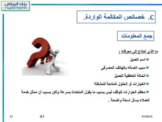 41 01/30/1501/30/154141
: ‫معرفته‬ ‫إلى‬ ‫أحتاج‬ ‫الذي‬ ‫ما‬
‫العميل‬ ‫اسم‬
‫المصرفي‬ ‫بالهاتف‬ ‫اتصاله‬ ‫سبب‬
‫للعميل‬ ‫العاطفية‬ ‫الحالة‬
‫للمشكلة‬ ‫المتاحة‬ ‫الحلول‬ ‫أو‬ ‫الخيارات‬
‫خدمة‬ ‫ممثل‬ ‫أن‬ ‫بسبب‬ ‫ولكن‬ ‫بسرعة‬ ‫المتحدث‬ ‫يقول‬ ‫ما‬ ‫بسبب‬ ‫ليس‬ ‫تتوقف‬ ‫الحوارات‬ ‫معظم‬
. ‫واضحة‬ ‫أسئلة‬ ‫يسأل‬ ‫العمل ء‬
 