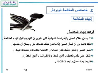 42 01/30/1501/30/154242
: ‫المكالمة‬ ‫إنها ء‬ ‫قواعد‬
. ‫المكالمة‬ ‫إنها ء‬ ‫قبل‬ ‫بها‬ ‫تقوم‬ ‫أن‬ ‫تنوي‬ ‫التي‬ ‫النهائية‬ ‫بالرجرا ءات‬ ‫العميل‬ ‫إعلم‬ ‫من‬ ‫بد‬ ‫ل‬
. ‫تقدمها‬ ‫أن‬ ‫يمكن‬ ‫أخرى‬ ‫خدمات‬ ‫هناك‬ ‫كان‬ ‫ما‬ ‫إذا‬ ‫العميل‬ ‫تسأل‬ ‫أن‬ ‫من‬ ‫دائما‬ ‫تأكد‬
. ‫البنك‬ ‫ومنتجات‬ ‫بخدمات‬ ‫اهتمامه‬ ‫و‬ ‫اتصاله‬ ‫تقدر‬ ‫بأنك‬ ‫وإشعاره‬ ‫العميل‬ ‫شكر‬
. ( ‫الخط‬ ‫بإغل ق‬ ‫أنت‬ ‫تقم‬ ‫ل‬ ) ‫الخط‬ ‫بإغل ق‬ ‫العميل‬ ‫يقوم‬ ‫حتى‬ ‫انتظر‬
. ‫المكالمة‬ ‫بعد‬ ‫ما‬ ‫أعمال‬ ‫بمتابعة‬ ‫قم‬
 