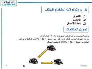 43 01/30/1501/30/154343
. ‫أخرى‬ ‫أقسام‬ ‫أو‬ ‫لزمل ء‬ ‫التحويل‬ ‫تتطلب‬ ‫سوف‬ ‫المكالمات‬ ‫بعض‬
‫نفس‬ ‫وفي‬ ‫المشكلة‬ ‫لحل‬ ‫أداة‬ ‫تكون‬ ‫أن‬ ‫الممكن‬ ‫فمن‬ ‫كبير‬ ‫فارق‬ ‫تشكل‬ ‫المكالمة‬ ‫تحويل‬ ‫طريقة‬
. ‫العمل ء‬ ‫غضب‬ ‫لاثارة‬ ‫أداة‬ ‫تكون‬ ‫أن‬ ‫الممكن‬ ‫من‬ ‫الوقت‬
 