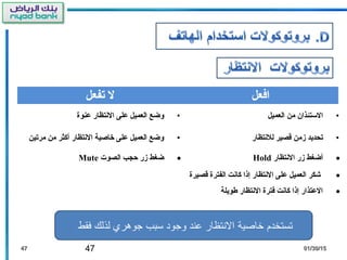 47 01/30/1501/30/154747
‫تفعل‬ ‫ل‬ ‫افعل‬
•‫عنوة‬ ‫النتظار‬ ‫على‬ ‫العميل‬ ‫وضع‬ •‫العميل‬ ‫من‬ ‫الستئذان‬
•‫مرتين‬ ‫من‬ ‫أكثر‬ ‫النتظار‬ ‫خاصية‬ ‫على‬ ‫العميل‬ ‫وضع‬ •‫للنتظار‬ ‫قصير‬ ‫زمن‬ ‫تحديد‬
•‫الصوت‬ ‫حجب‬ ‫زر‬ ‫ضغط‬Mute •‫النتظار‬ ‫زر‬ ‫أضغط‬Hold
•‫قصيرة‬ ‫الفترة‬ ‫كانت‬ ‫إذا‬ ‫النتظار‬ ‫على‬ ‫العميل‬ ‫شكر‬
•‫طويلة‬ ‫النتظار‬ ‫فترة‬ ‫كانت‬ ‫إذا‬ ‫العتذار‬
‫فقط‬ ‫لذلك‬ ‫جوهري‬ ‫سبب‬ ‫وجود‬ ‫عند‬ ‫النتظار‬ ‫خاصية‬ ‫تستخدم‬
 