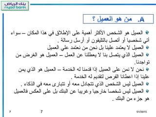 7
‫تسواء‬ – ‫المكا ن‬ ‫هذا‬ ‫في‬ ‫اللطل ق‬ ‫لعلى‬ ‫أهمية‬ ‫الثكثر‬ ‫الشخص‬ ‫هو‬ ‫العميل‬
. ‫رتسالة‬ ‫أرتسل‬ ‫أو‬ ‫بالتليفو ن‬ ‫أتصل‬ ‫أو‬ ‫شخصيا‬ ‫أتي‬
‫العميل‬ ‫لعلي‬ ‫نعتمد‬ ‫من‬ ‫نحن‬ ‫بل‬ ‫لعلينا‬ ‫يعتمد‬ ‫ل‬ ‫العميل‬
‫من‬ ‫الغرض‬ ‫هو‬ ‫العميل‬ – ‫العمل‬ ‫لعن‬ ‫يعطلنا‬ ‫ل‬ ‫بنا‬ ‫يتصل‬ ‫الذي‬ ‫العميل‬
.‫تواجدنا‬
‫يمن‬ ‫الذي‬ ‫هو‬ ‫العميل‬ – ‫الخدمة‬ ‫له‬ ‫قدمنا‬ ‫إذا‬ ‫العميل‬ ‫لعلى‬ ‫نمن‬ ‫ل‬ ‫نحن‬
. ‫الخدمة‬ ‫له‬ ‫لتقديم‬ ‫الفرص‬ ‫العطانا‬ ‫إذا‬ ‫لعلينا‬
. ‫الذثكاء‬ ‫في‬ ‫معه‬ ‫تتبارى‬ ‫أو‬ ‫معه‬ ‫تتجادل‬ ‫الذي‬ ‫الشخص‬ ‫ليس‬ ‫العميل‬
‫فالعميل‬ ‫العكس‬ ‫لعلى‬ ‫بل‬ ‫البنك‬ ‫لعن‬ ‫وغريبا‬ ‫رخارجيا‬ ‫شخصا‬ ‫ليس‬ ‫العميل‬
. ‫البنك‬ ‫من‬ ‫جزء‬ ‫هو‬
77 01/30/1501/30/15
 