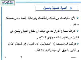 8
‫تصالعد‬ ‫في‬ ‫العملء‬ ‫وتوقعات‬ ‫وتطلعات‬ ‫ورغبات‬ ‫احتياجات‬ ‫ل ن‬
.‫مستمر‬
‫في‬ ‫يكمن‬ ‫النجاح‬ ‫مفتاح‬ ‫أ ن‬ ‫البنك‬ ‫في‬ ‫القرارات‬ ‫صناع‬ ‫أدراك‬
. ‫المنتج‬ ‫وليس‬ ‫الخدمة‬ ‫تقديم‬ ‫في‬ ‫التميز‬
‫الول‬ ‫السبيل‬ ‫هو‬ ‫العميل‬ ‫بولء‬ ‫الحتفاظ‬ ‫أ ن‬ ‫المؤتسسات‬ ‫أدرثكت‬
. ‫التكلفة‬ ‫وتقليل‬ ‫الربحية‬ ‫لتحقيق‬ ‫والرخير‬
88 01/30/1501/30/15
 