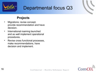 Departmental focus Q3
                 Projects
     •   Migrations: revise concept,
         provide recommendation and have
         decision.
     •   International roaming launched
         and as well implement operational
         procedures.
     •   Revise cross functional processes,
         make recommendations, have
         decision and implement.




16
 