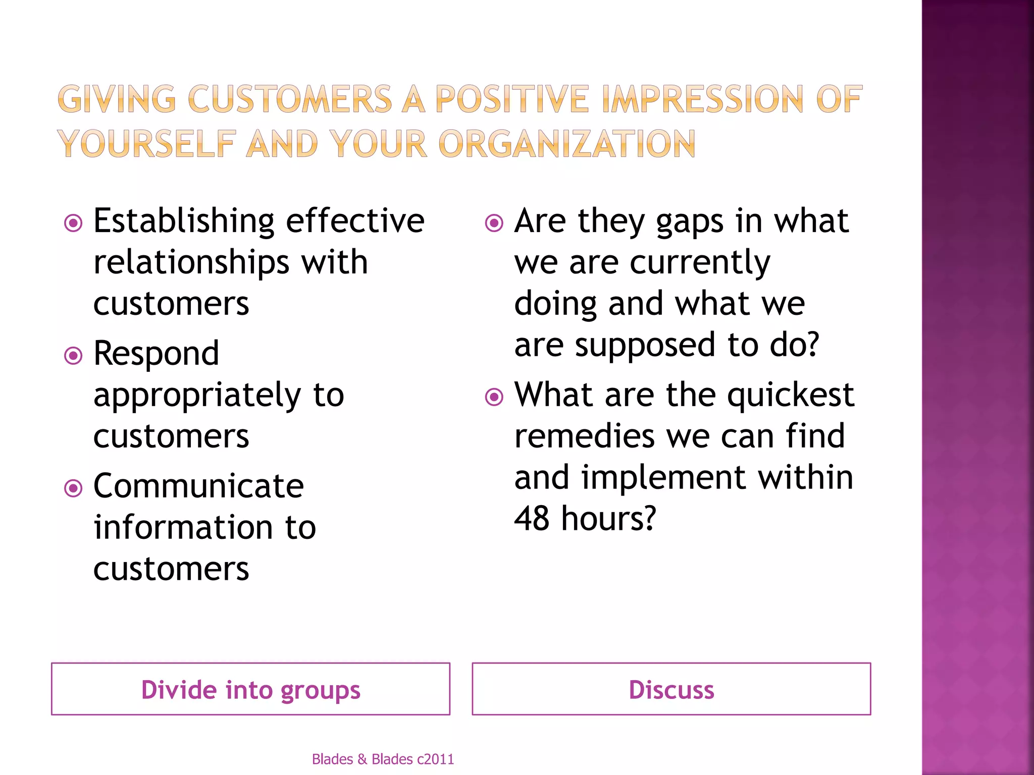  Establishing effective                   Are they gaps in what
  relationships with                        we are currently
  customers                                 doing and what we
 Respond                                   are supposed to do?
  appropriately to                         What are the quickest
  customers                                 remedies we can find
 Communicate                               and implement within
  information to                            48 hours?
  customers


     Divide into groups                           Discuss

                  Blades & Blades c2011
 