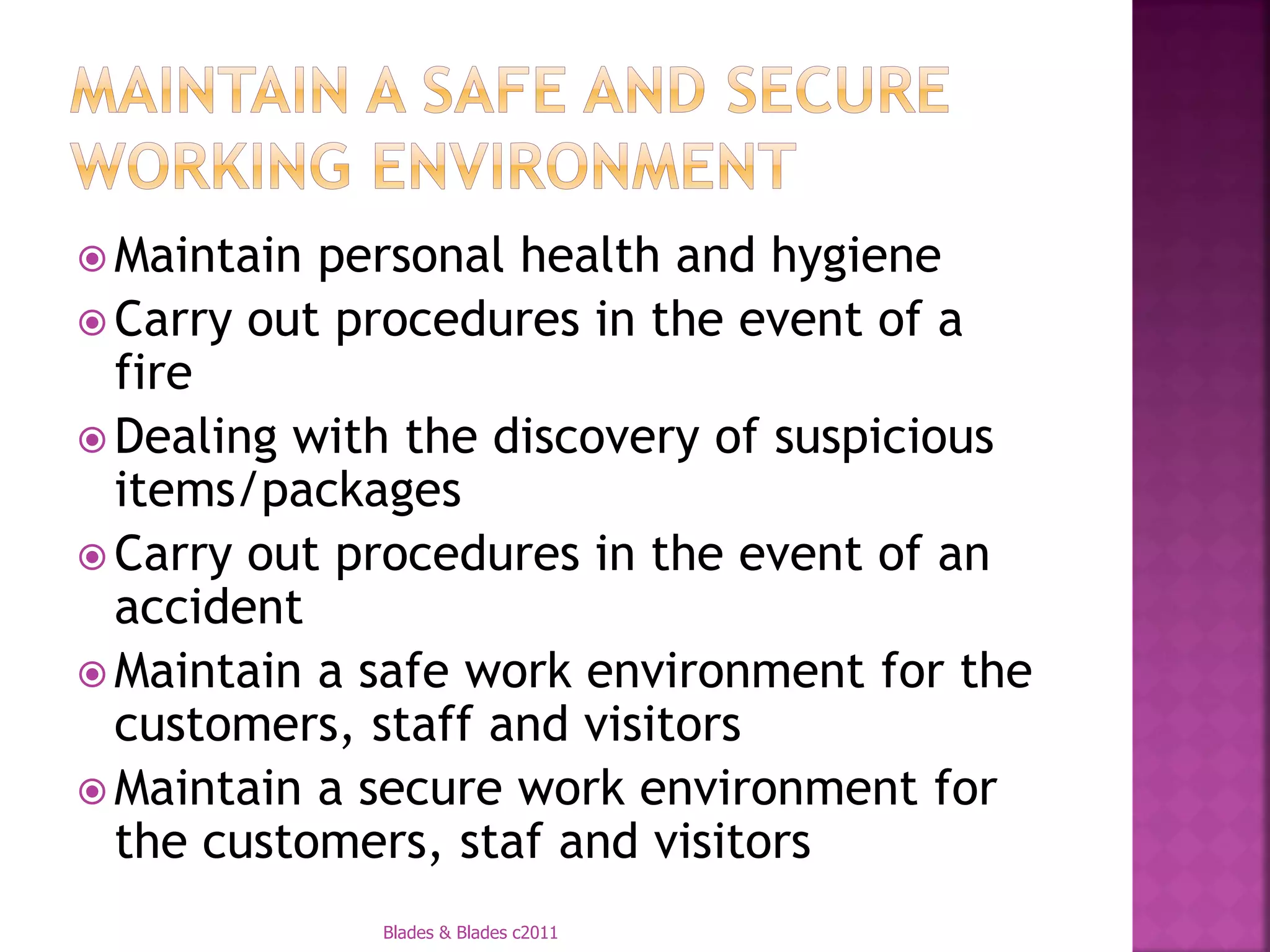  Maintain personal health and hygiene
 Carry out procedures in the event of a
  fire
 Dealing with the discovery of suspicious
  items/packages
 Carry out procedures in the event of an
  accident
 Maintain a safe work environment for the
  customers, staff and visitors
 Maintain a secure work environment for
  the customers, staf and visitors
             Blades & Blades c2011
 