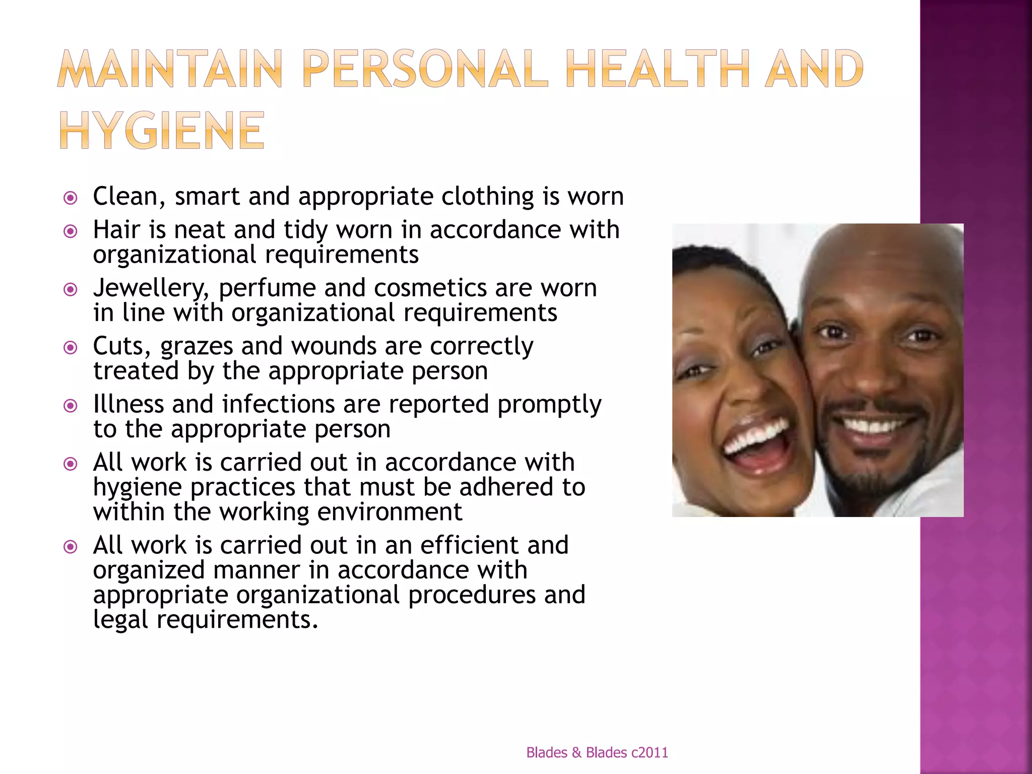   Clean, smart and appropriate clothing is worn
   Hair is neat and tidy worn in accordance with
    organizational requirements
   Jewellery, perfume and cosmetics are worn
    in line with organizational requirements
   Cuts, grazes and wounds are correctly
    treated by the appropriate person
   Illness and infections are reported promptly
    to the appropriate person
   All work is carried out in accordance with
    hygiene practices that must be adhered to
    within the working environment
   All work is carried out in an efficient and
    organized manner in accordance with
    appropriate organizational procedures and
    legal requirements.




                                        Blades & Blades c2011
 