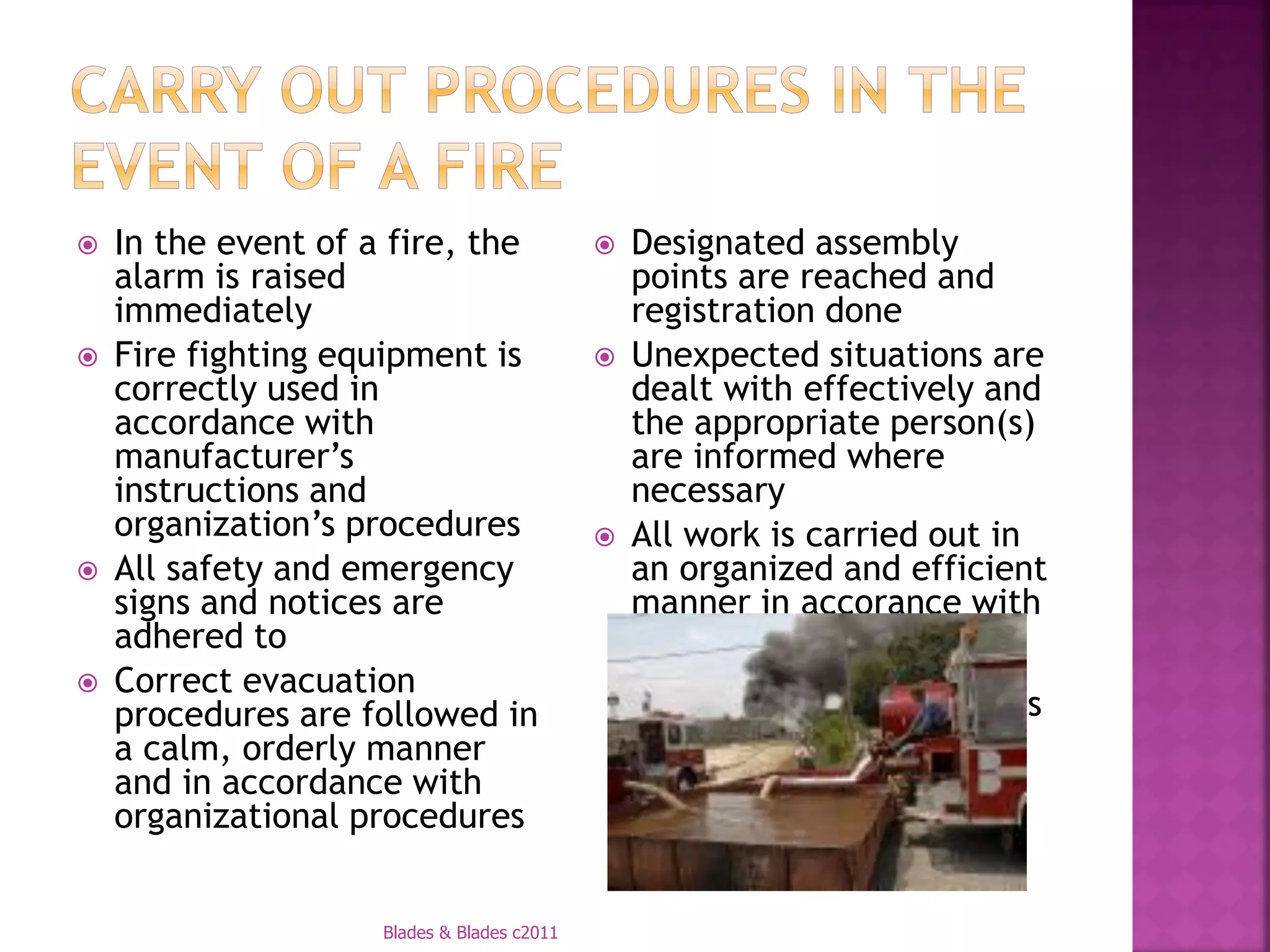    In the event of a fire, the                 Designated assembly
    alarm is raised                              points are reached and
    immediately                                  registration done
   Fire fighting equipment is                  Unexpected situations are
    correctly used in                            dealt with effectively and
    accordance with                              the appropriate person(s)
    manufacturer’s                               are informed where
    instructions and                             necessary
    organization’s procedures                   All work is carried out in
   All safety and emergency                     an organized and efficient
    signs and notices are                        manner in accorance with
    adhered to                                   safely and health
   Correct evacuation                           regulations and
    procedures are followed in                   organizational procedures
    a calm, orderly manner
    and in accordance with
    organizational procedures


                     Blades & Blades c2011
 