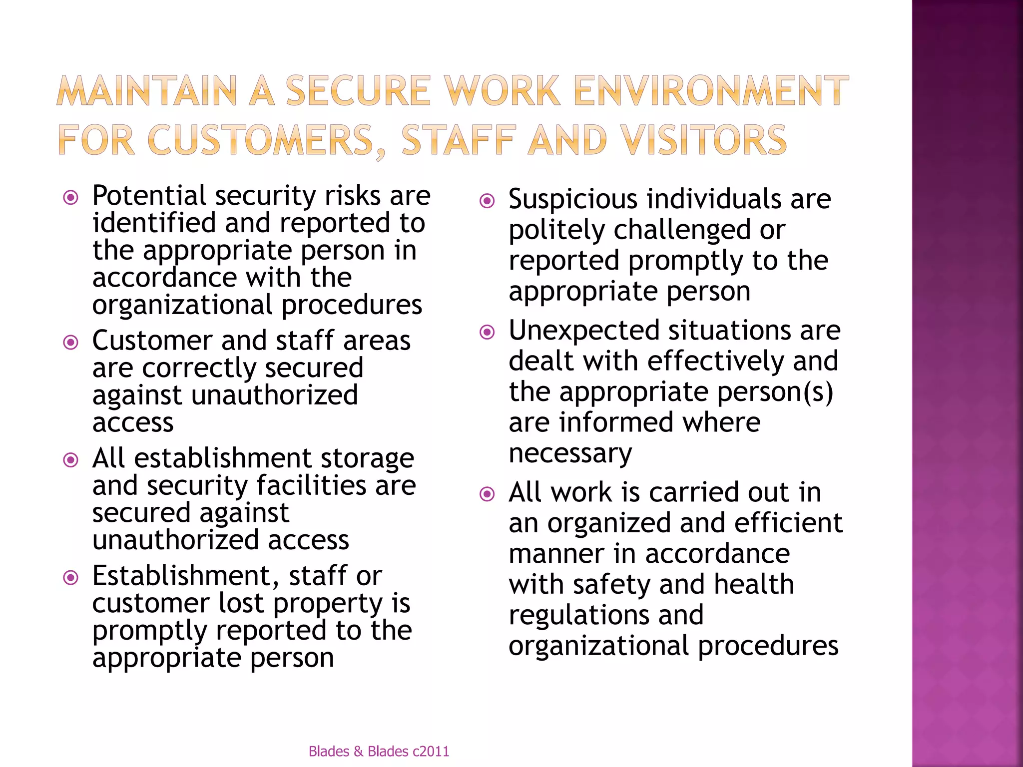    Potential security risks are                Suspicious individuals are
    identified and reported to                   politely challenged or
    the appropriate person in                    reported promptly to the
    accordance with the                          appropriate person
    organizational procedures
   Customer and staff areas                    Unexpected situations are
    are correctly secured                        dealt with effectively and
    against unauthorized                         the appropriate person(s)
    access                                       are informed where
   All establishment storage                    necessary
    and security facilities are                 All work is carried out in
    secured against                              an organized and efficient
    unauthorized access                          manner in accordance
   Establishment, staff or                      with safety and health
    customer lost property is                    regulations and
    promptly reported to the
    appropriate person                           organizational procedures


                     Blades & Blades c2011
 