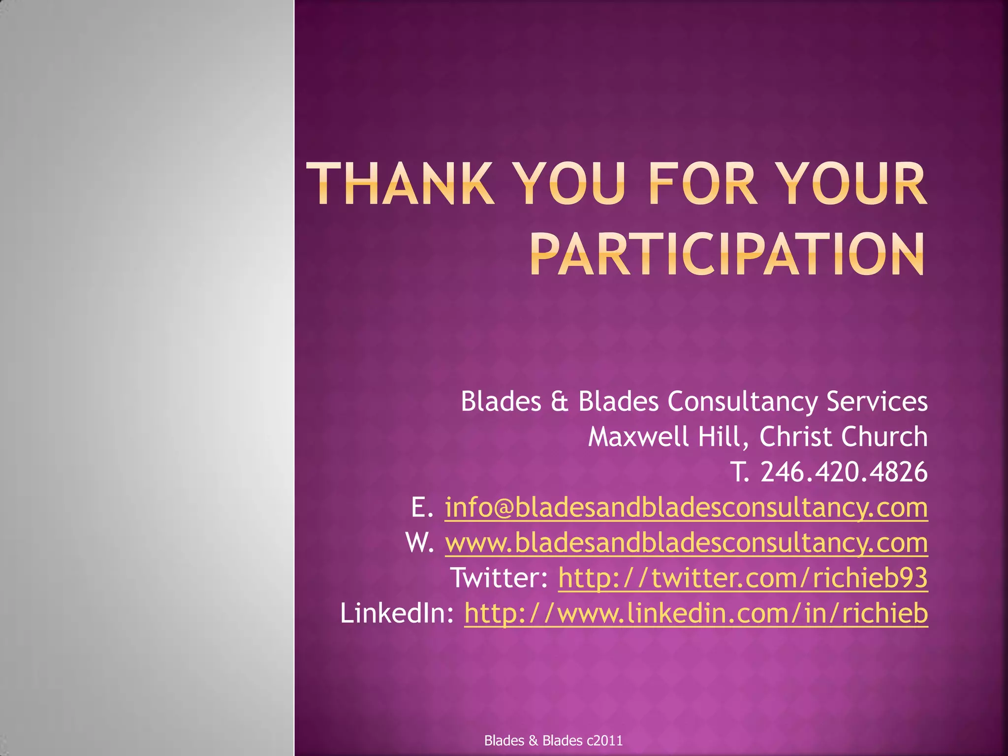 Blades & Blades Consultancy Services
                    Maxwell Hill, Christ Church
                               T. 246.420.4826
     E. info@bladesandbladesconsultancy.com
     W. www.bladesandbladesconsultancy.com
         Twitter: http://twitter.com/richieb93
LinkedIn: http://www.linkedin.com/in/richieb



           Blades & Blades c2011
 