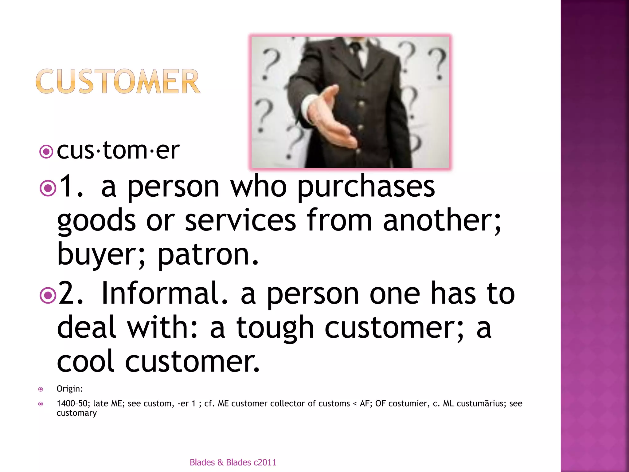  cus⋅tom⋅er
1. a person who purchases
 goods or services from another;
 buyer; patron.
2. Informal. a person one has to
 deal with: a tough customer; a
 cool customer.
   Origin:
   1400–50; late ME; see custom, -er 1 ; cf. ME customer collector of customs < AF; OF costumier, c. ML custumārius; see
    customary




                                     Blades & Blades c2011
 