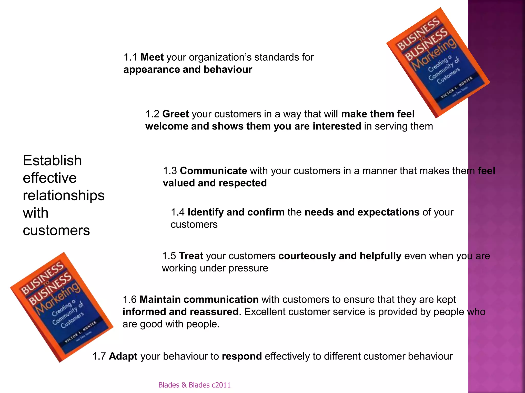 1.1 Meet your organization’s standards for
                appearance and behaviour



                     1.2 Greet your customers in a way that will make them feel
                     welcome and shows them you are interested in serving them


Establish
                         1.3 Communicate with your customers in a manner that makes them feel
effective                valued and respected
relationships
with                       1.4 Identify and confirm the needs and expectations of your
                           customers
customers
                         1.5 Treat your customers courteously and helpfully even when you are
                         working under pressure


                1.6 Maintain communication with customers to ensure that they are kept
                informed and reassured. Excellent customer service is provided by people who
                are good with people.


          1.7 Adapt your behaviour to respond effectively to different customer behaviour

                        Blades & Blades c2011
 