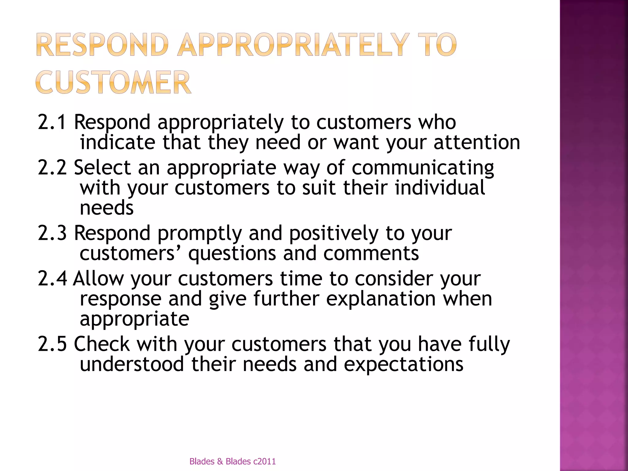 2.1 Respond appropriately to customers who
     indicate that they need or want your attention
2.2 Select an appropriate way of communicating
     with your customers to suit their individual
     needs
2.3 Respond promptly and positively to your
     customers’ questions and comments
2.4 Allow your customers time to consider your
     response and give further explanation when
     appropriate
2.5 Check with your customers that you have fully
     understood their needs and expectations



                Blades & Blades c2011
 