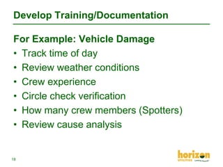 Develop Training/Documentation
For Example: Vehicle Damage
• Track time of day
• Review weather conditions
• Crew experience
• Circle check verification
• How many crew members (Spotters)
• Review cause analysis

18

 